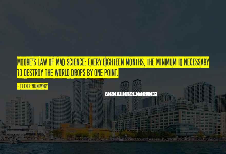 Eliezer Yudkowsky quotes: Moore's Law of Mad Science: Every eighteen months, the minimum IQ necessary to destroy the world drops by one point. Eliezer Yudkowsky quotes: Moore's Law of Mad Science: Every eighteen months, the minimum IQ necessary to destroy the world drops by one point.