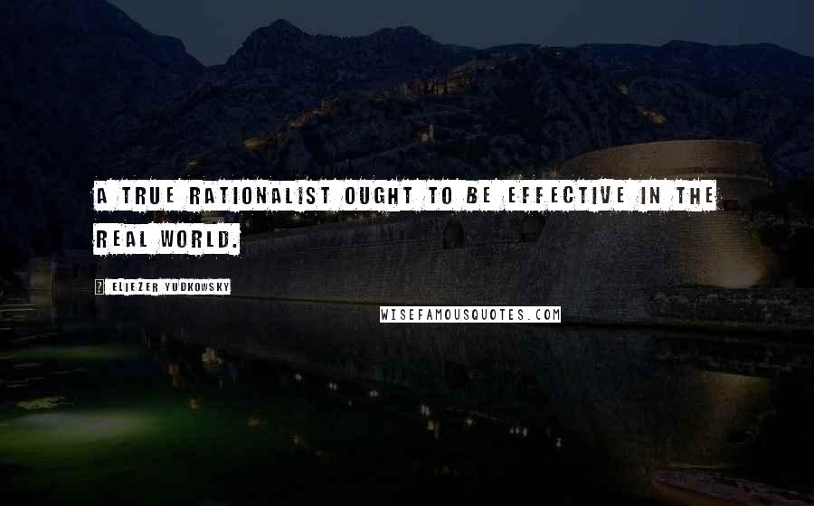 Eliezer Yudkowsky quotes: A true rationalist ought to be effective in the real world.