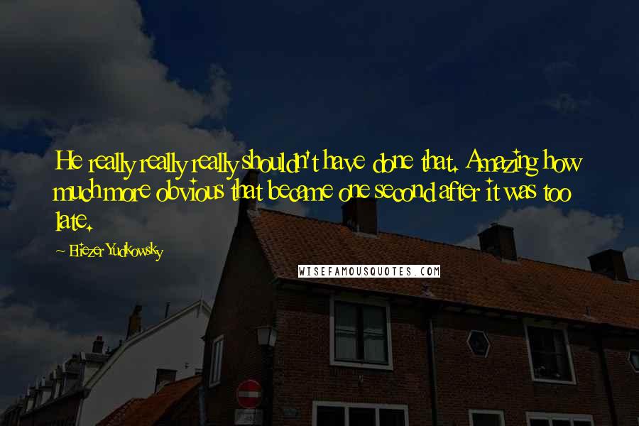 Eliezer Yudkowsky quotes: He really really really shouldn't have done that. Amazing how much more obvious that became one second after it was too late. Eliezer Yudkowsky quotes: He really really really shouldn't have done that. Amazing how much more obvious that became one second after it was too late.