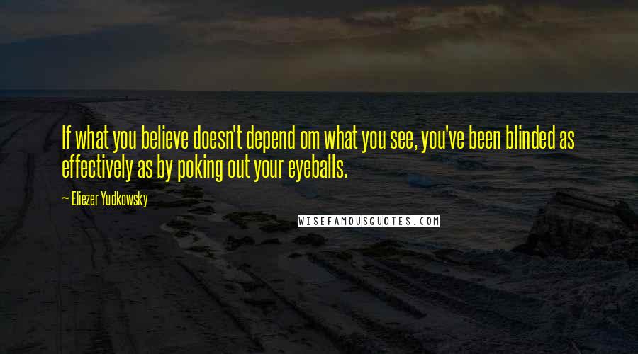 Eliezer Yudkowsky quotes: If what you believe doesn't depend om what you see, you've been blinded as effectively as by poking out your eyeballs.
