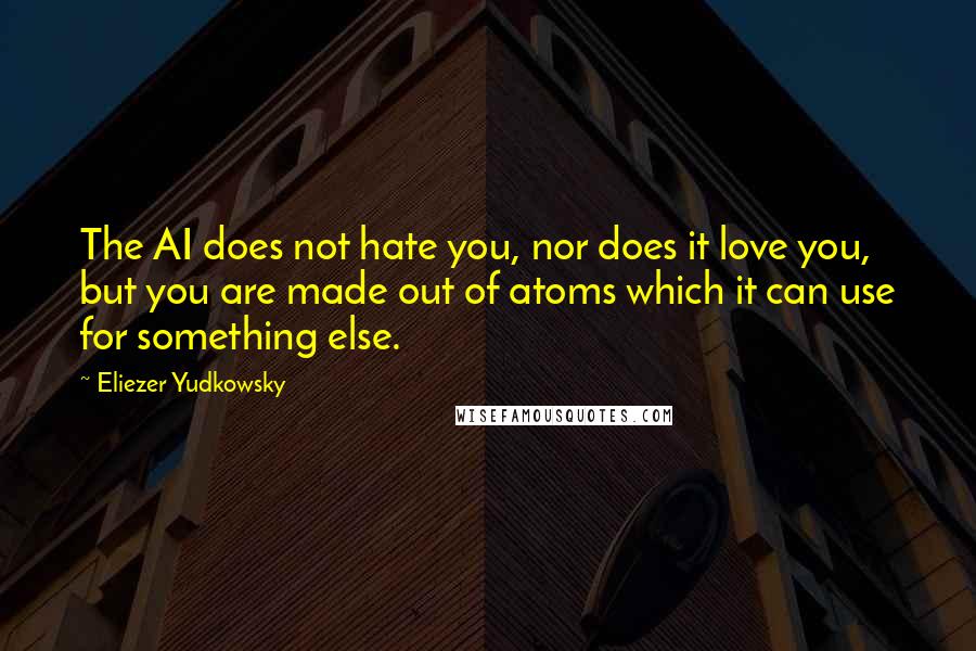 Eliezer Yudkowsky quotes: The AI does not hate you, nor does it love you, but you are made out of atoms which it can use for something else. Eliezer Yudkowsky quotes: The AI does not hate you, nor does it love you, but you are made out of atoms which it can use for something else.