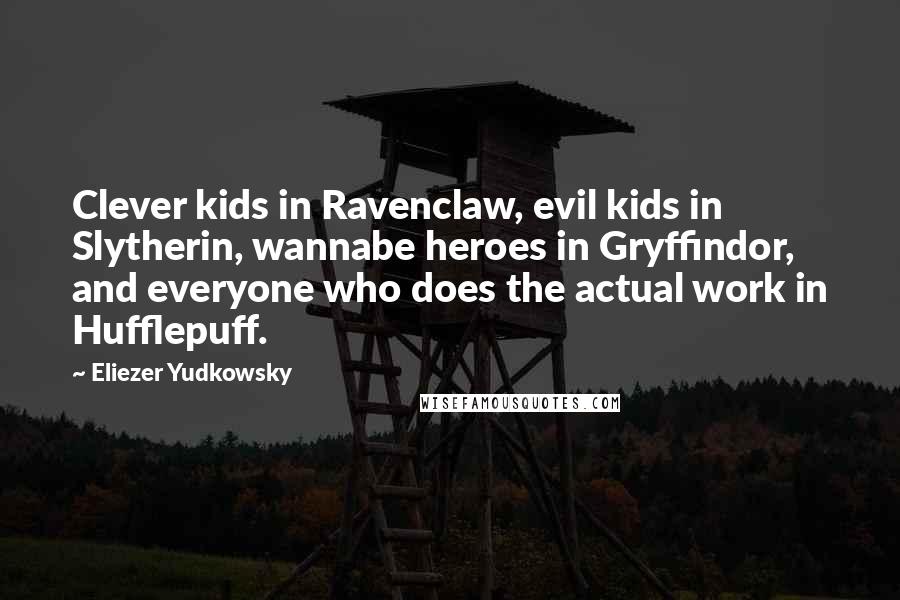 Eliezer Yudkowsky quotes: Clever kids in Ravenclaw, evil kids in Slytherin, wannabe heroes in Gryffindor, and everyone who does the actual work in Hufflepuff. Eliezer Yudkowsky quotes: Clever kids in Ravenclaw, evil kids in Slytherin, wannabe heroes in Gryffindor, and everyone who does the actual work in Hufflepuff.