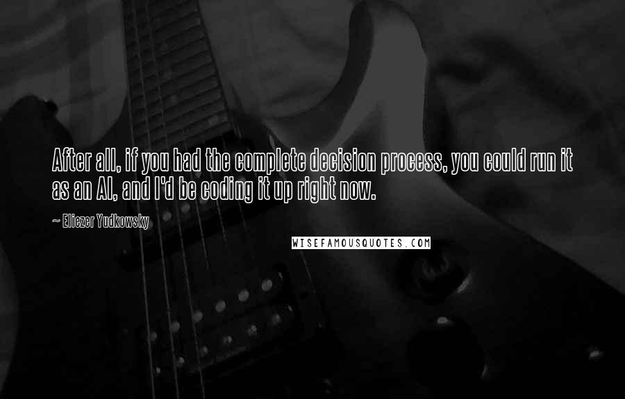 Eliezer Yudkowsky quotes: After all, if you had the complete decision process, you could run it as an AI, and I'd be coding it up right now.
