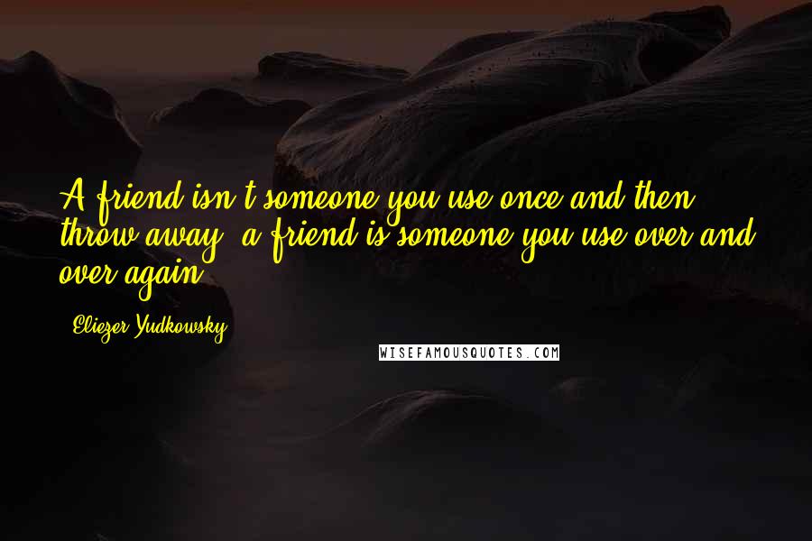 Eliezer Yudkowsky quotes: A friend isn't someone you use once and then throw away, a friend is someone you use over and over again.