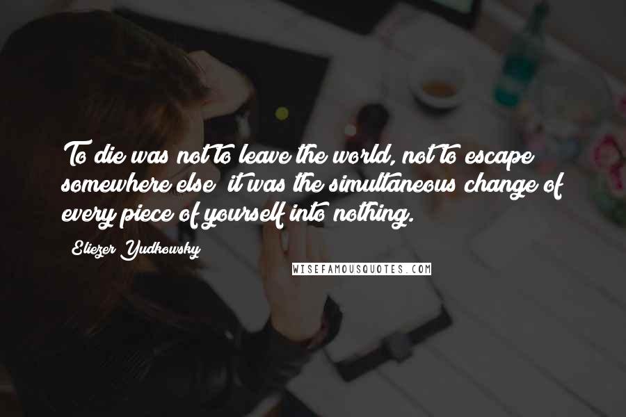 Eliezer Yudkowsky quotes: To die was not to leave the world, not to escape somewhere else; it was the simultaneous change of every piece of yourself into nothing. Eliezer Yudkowsky quotes: To die was not to leave the world, not to escape somewhere else; it was the simultaneous change of every piece of yourself into nothing.