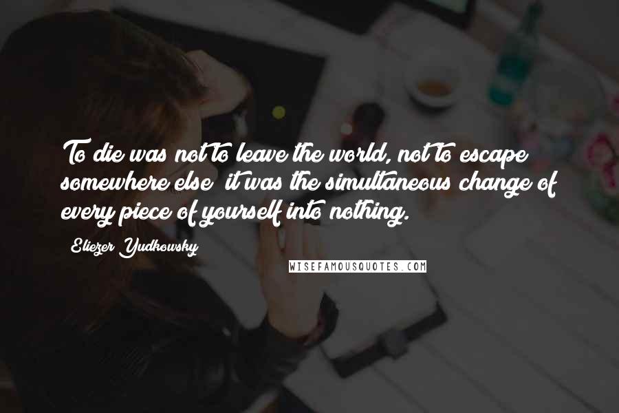 Eliezer Yudkowsky quotes: To die was not to leave the world, not to escape somewhere else; it was the simultaneous change of every piece of yourself into nothing.