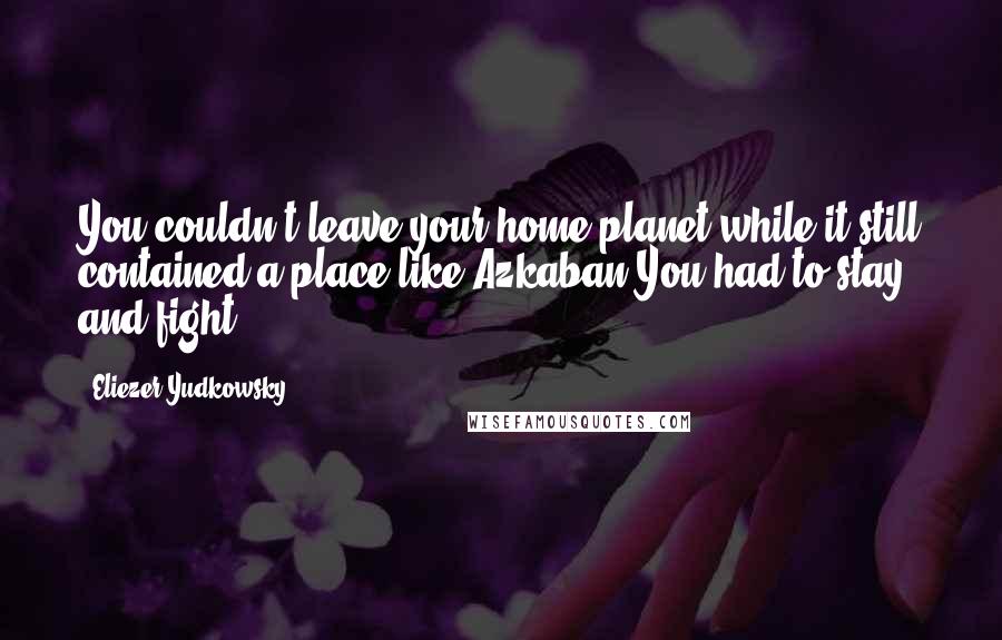Eliezer Yudkowsky quotes: You couldn't leave your home planet while it still contained a place like Azkaban.You had to stay and fight. Eliezer Yudkowsky quotes: You couldn't leave your home planet while it still contained a place like Azkaban.You had to stay and fight.