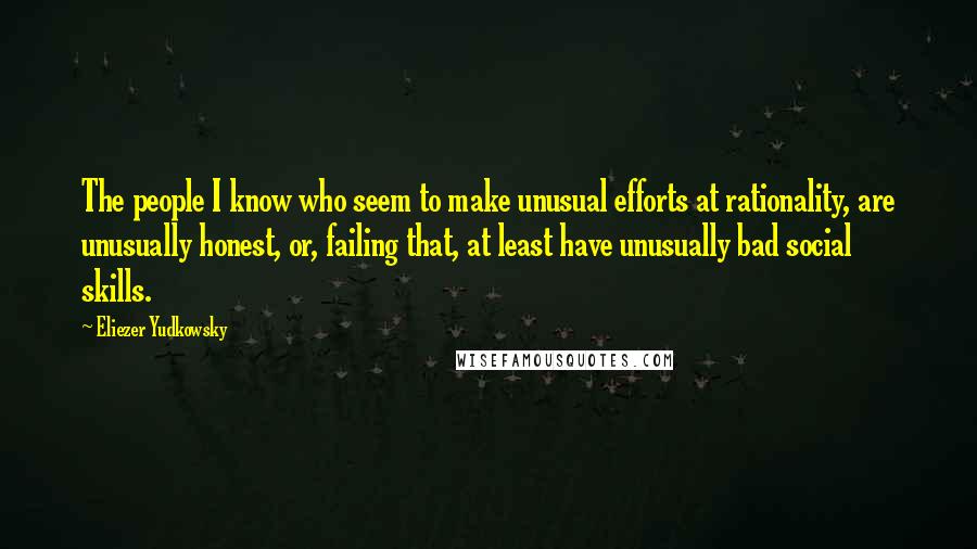 Eliezer Yudkowsky quotes: The people I know who seem to make unusual efforts at rationality, are unusually honest, or, failing that, at least have unusually bad social skills. Eliezer Yudkowsky quotes: The people I know who seem to make unusual efforts at rationality, are unusually honest, or, failing that, at least have unusually bad social skills.