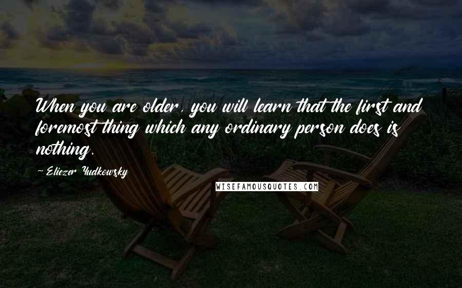 Eliezer Yudkowsky quotes: When you are older, you will learn that the first and foremost thing which any ordinary person does is nothing. Eliezer Yudkowsky quotes: When you are older, you will learn that the first and foremost thing which any ordinary person does is nothing.