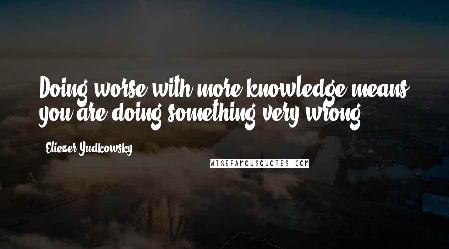 Eliezer Yudkowsky quotes: Doing worse with more knowledge means you are doing something very wrong.