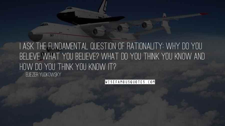 Eliezer Yudkowsky quotes: I ask the fundamental question of rationality: Why do you believe what you believe? What do you think you know and how do you think you know it?