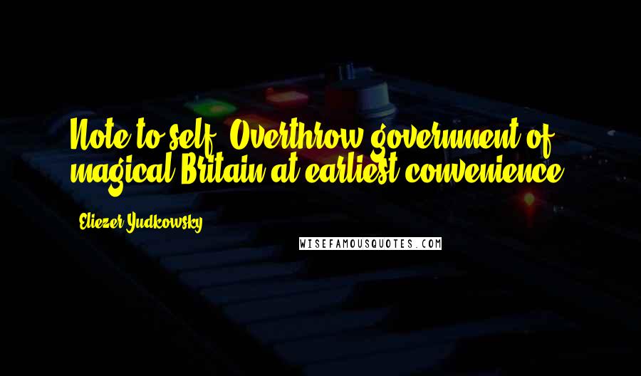 Eliezer Yudkowsky quotes: Note to self: Overthrow government of magical Britain at earliest convenience.
