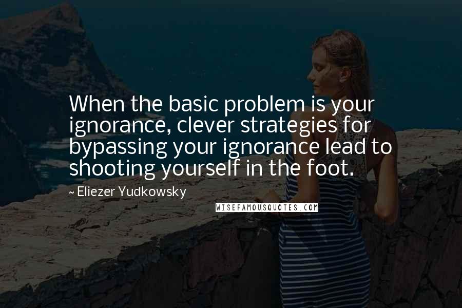 Eliezer Yudkowsky quotes: When the basic problem is your ignorance, clever strategies for bypassing your ignorance lead to shooting yourself in the foot. Eliezer Yudkowsky quotes: When the basic problem is your ignorance, clever strategies for bypassing your ignorance lead to shooting yourself in the foot.