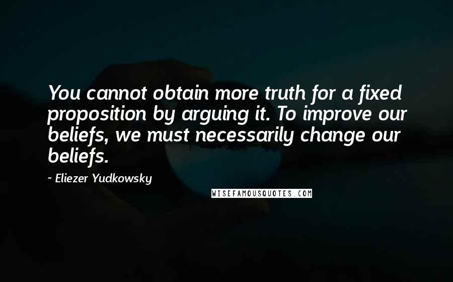 Eliezer Yudkowsky quotes: You cannot obtain more truth for a fixed proposition by arguing it. To improve our beliefs, we must necessarily change our beliefs. Eliezer Yudkowsky quotes: You cannot obtain more truth for a fixed proposition by arguing it. To improve our beliefs, we must necessarily change our beliefs.