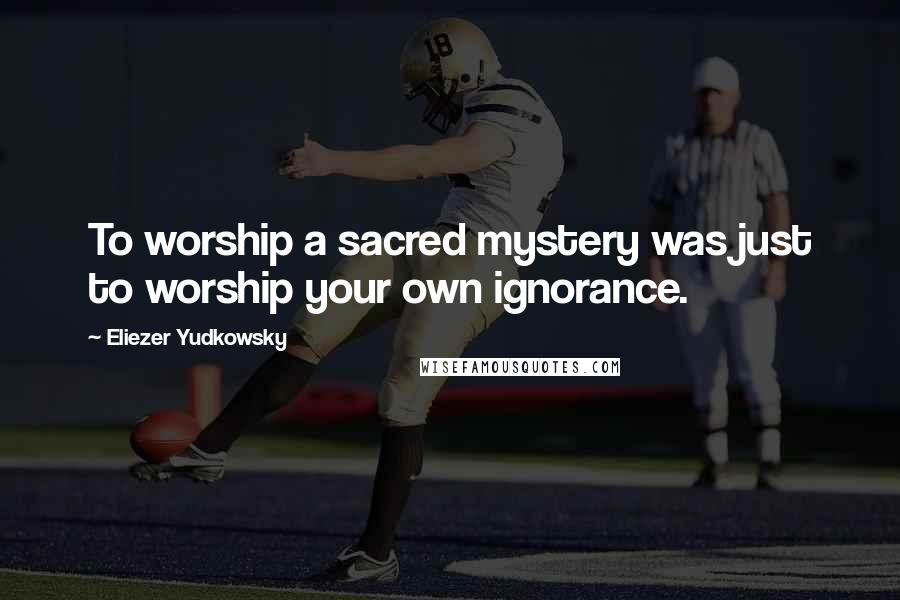 Eliezer Yudkowsky quotes: To worship a sacred mystery was just to worship your own ignorance.