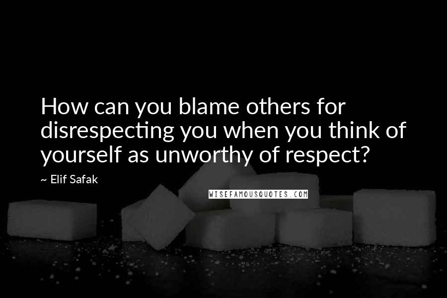 Elif Safak quotes: How can you blame others for disrespecting you when you think of yourself as unworthy of respect?