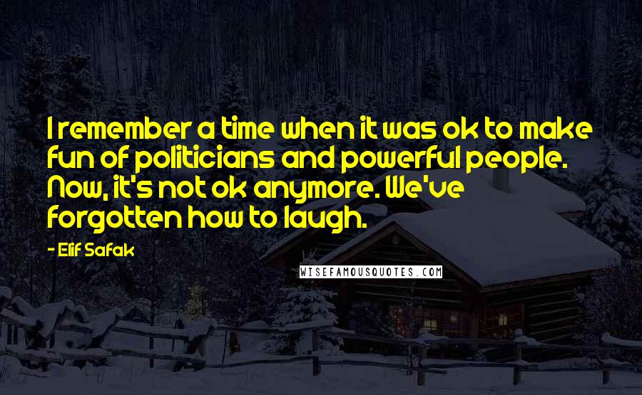 Elif Safak quotes: I remember a time when it was ok to make fun of politicians and powerful people. Now, it's not ok anymore. We've forgotten how to laugh.
