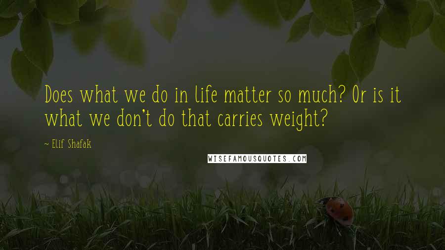 Elif Shafak quotes: Does what we do in life matter so much? Or is it what we don't do that carries weight?