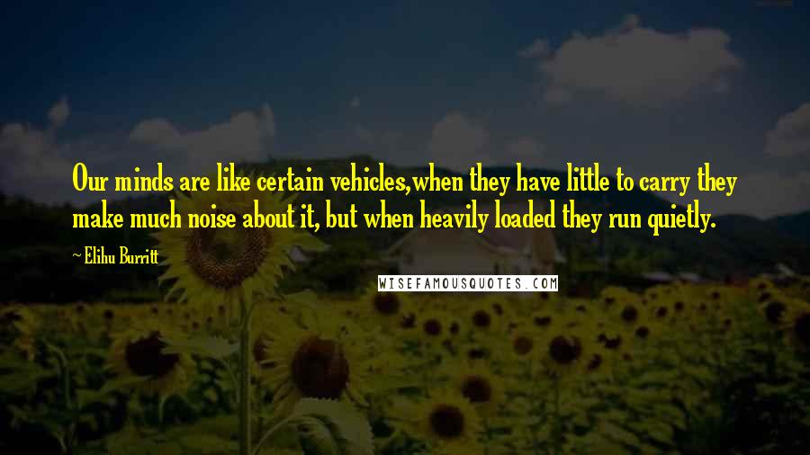 Elihu Burritt quotes: Our minds are like certain vehicles,when they have little to carry they make much noise about it, but when heavily loaded they run quietly.