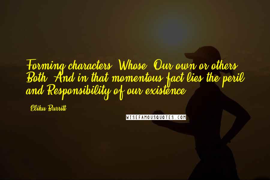 Elihu Burritt quotes: Forming characters! Whose? Our own or others? Both. And in that momentous fact lies the peril and Responsibility of our existence.