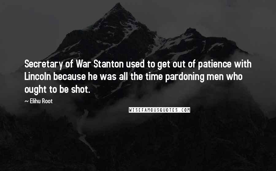 Elihu Root quotes: Secretary of War Stanton used to get out of patience with Lincoln because he was all the time pardoning men who ought to be shot.