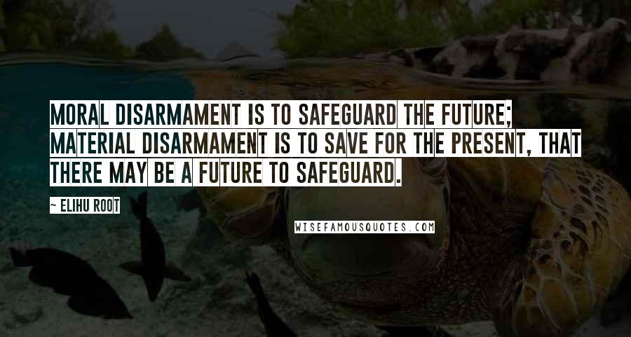 Elihu Root quotes: Moral disarmament is to safeguard the future; material disarmament is to save for the present, that there may be a future to safeguard.