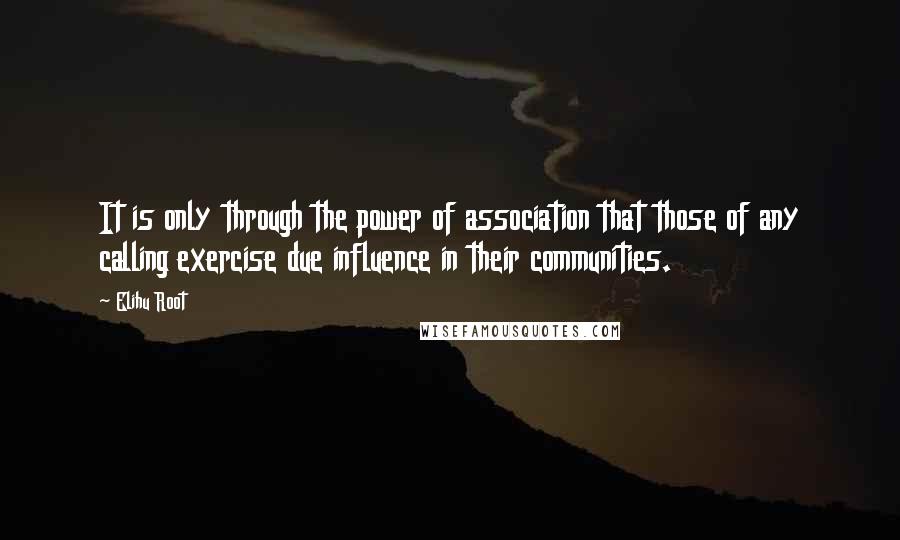 Elihu Root quotes: It is only through the power of association that those of any calling exercise due influence in their communities.