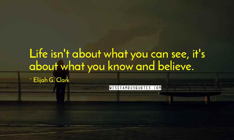 Elijah G. Clark quotes: Life isn't about what you can see, it's about what you know and believe.