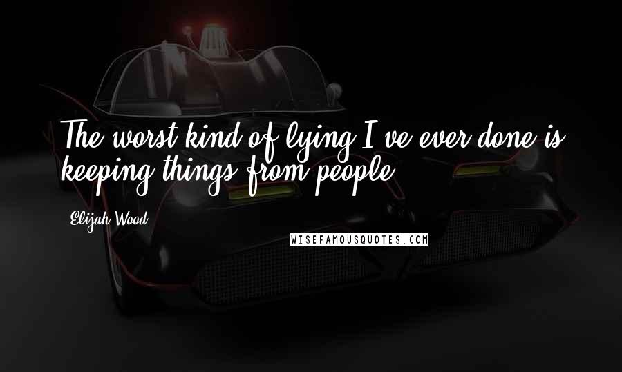 Elijah Wood quotes: The worst kind of lying I've ever done is keeping things from people.