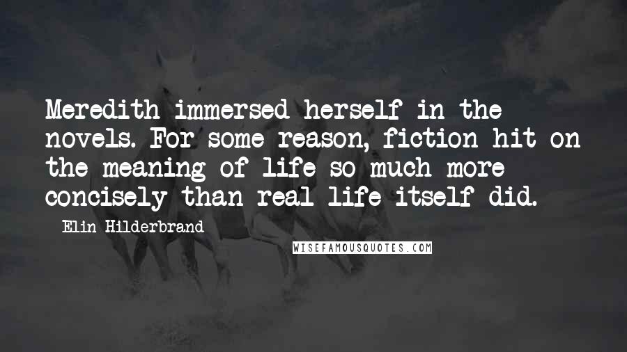 Elin Hilderbrand quotes: Meredith immersed herself in the novels. For some reason, fiction hit on the meaning of life so much more concisely than real life itself did.