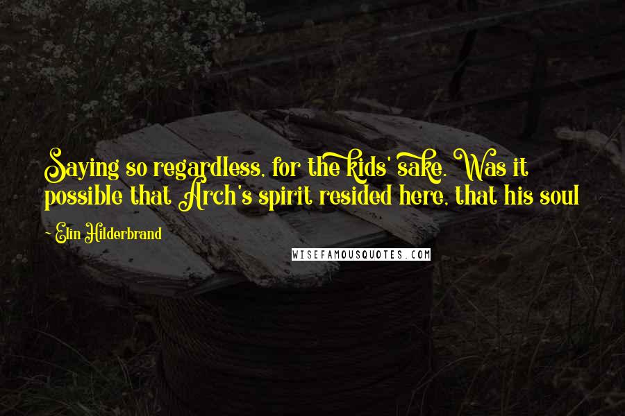 Elin Hilderbrand quotes: Saying so regardless, for the kids' sake. Was it possible that Arch's spirit resided here, that his soul Elin Hilderbrand quotes: Saying so regardless, for the kids' sake. Was it possible that Arch's spirit resided here, that his soul