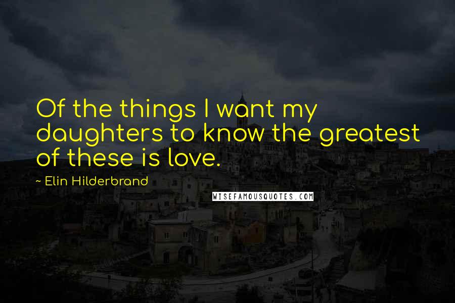 Elin Hilderbrand quotes: Of the things I want my daughters to know the greatest of these is love.