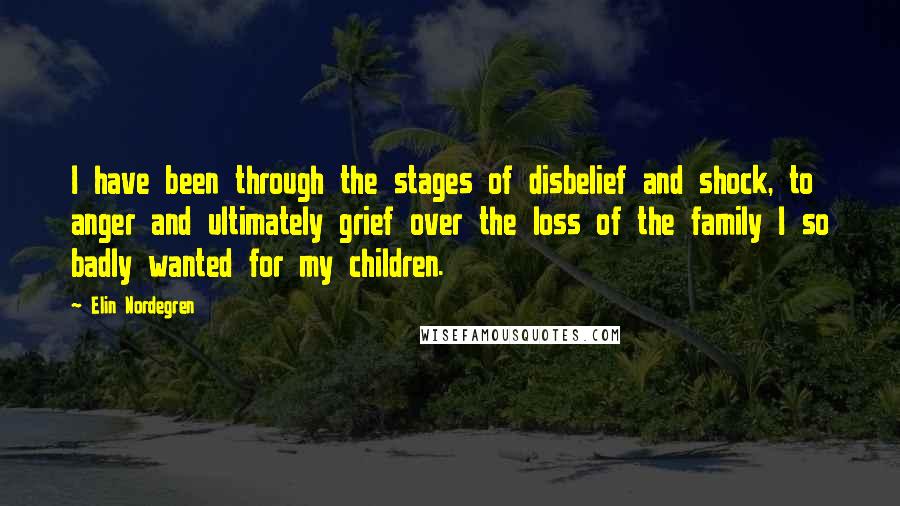 Elin Nordegren quotes: I have been through the stages of disbelief and shock, to anger and ultimately grief over the loss of the family I so badly wanted for my children. Elin Nordegren quotes: I have been through the stages of disbelief and shock, to anger and ultimately grief over the loss of the family I so badly wanted for my children.