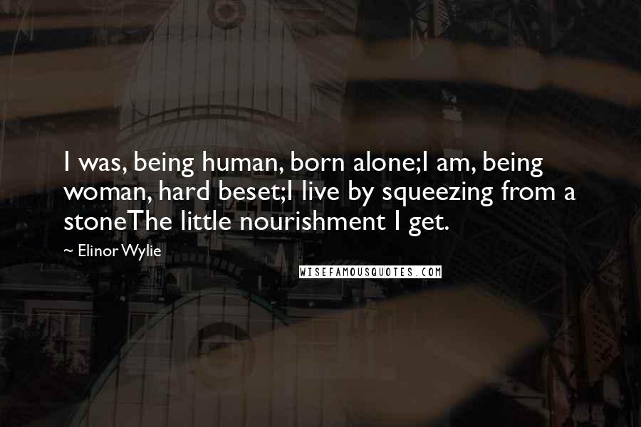 Elinor Wylie quotes: I was, being human, born alone;I am, being woman, hard beset;I live by squeezing from a stoneThe little nourishment I get.