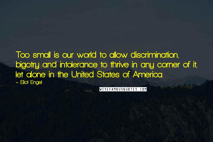 Eliot Engel quotes: Too small is our world to allow discrimination, bigotry and intolerance to thrive in any corner of it, let alone in the United States of America. Eliot Engel quotes: Too small is our world to allow discrimination, bigotry and intolerance to thrive in any corner of it, let alone in the United States of America.