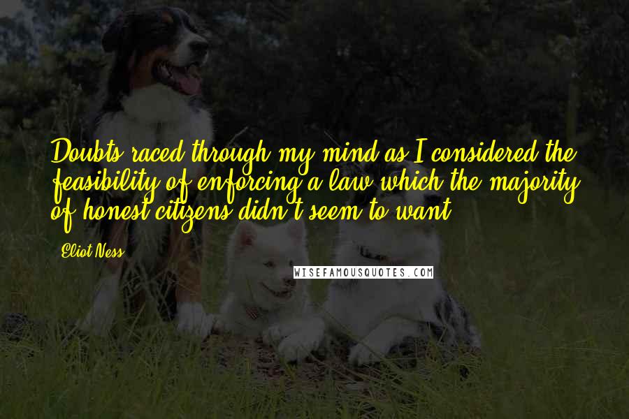 Eliot Ness quotes: Doubts raced through my mind as I considered the feasibility of enforcing a law which the majority of honest citizens didn't seem to want.