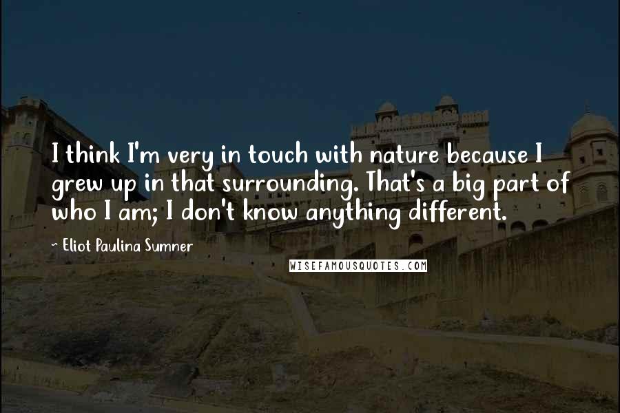 Eliot Paulina Sumner quotes: I think I'm very in touch with nature because I grew up in that surrounding. That's a big part of who I am; I don't know anything different.