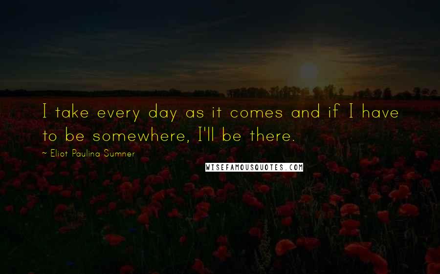 Eliot Paulina Sumner quotes: I take every day as it comes and if I have to be somewhere, I'll be there.