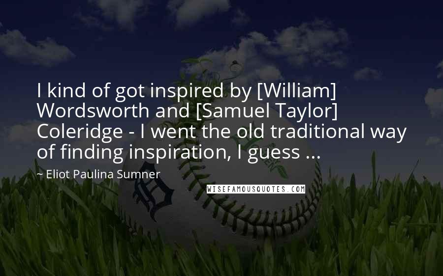 Eliot Paulina Sumner quotes: I kind of got inspired by [William] Wordsworth and [Samuel Taylor] Coleridge - I went the old traditional way of finding inspiration, I guess ...