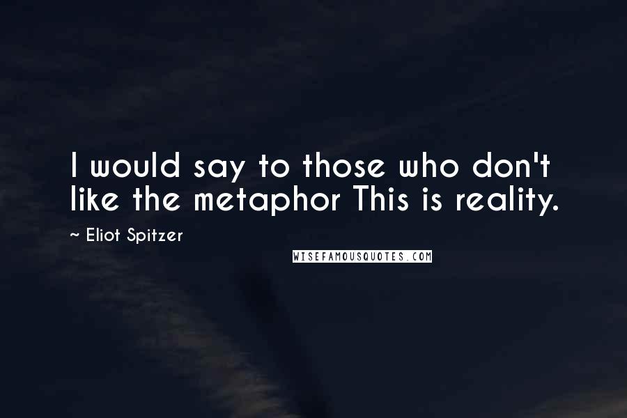Eliot Spitzer quotes: I would say to those who don't like the metaphor This is reality.