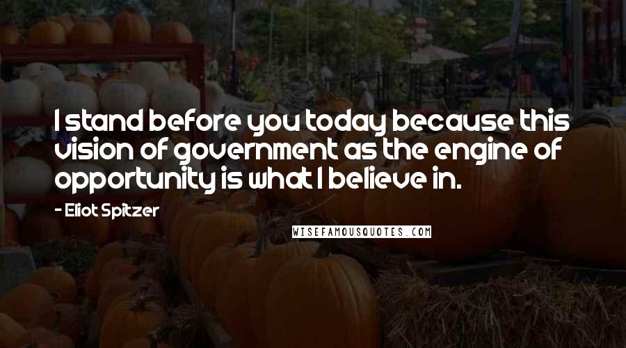 Eliot Spitzer quotes: I stand before you today because this vision of government as the engine of opportunity is what I believe in. Eliot Spitzer quotes: I stand before you today because this vision of government as the engine of opportunity is what I believe in.