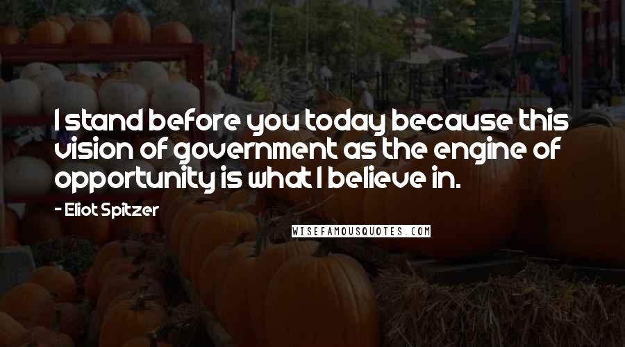 Eliot Spitzer quotes: I stand before you today because this vision of government as the engine of opportunity is what I believe in.
