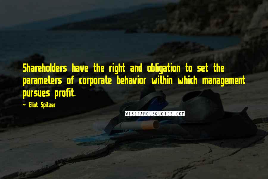 Eliot Spitzer quotes: Shareholders have the right and obligation to set the parameters of corporate behavior within which management pursues profit. Eliot Spitzer quotes: Shareholders have the right and obligation to set the parameters of corporate behavior within which management pursues profit.