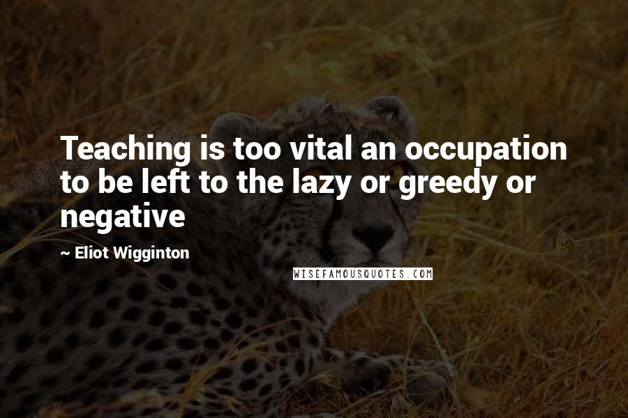 Eliot Wigginton quotes: Teaching is too vital an occupation to be left to the lazy or greedy or negative