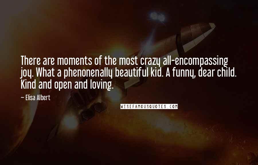 Elisa Albert quotes: There are moments of the most crazy all-encompassing joy. What a phenonenally beautiful kid. A funny, dear child. Kind and open and loving. Elisa Albert quotes: There are moments of the most crazy all-encompassing joy. What a phenonenally beautiful kid. A funny, dear child. Kind and open and loving.