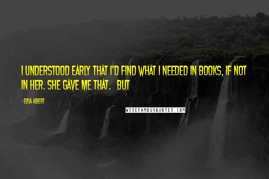 Elisa Albert quotes: I understood early that I'd find what I needed in books, if not in her. She gave me that. But