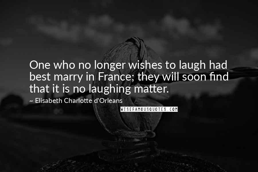 Elisabeth Charlotte D'Orleans quotes: One who no longer wishes to laugh had best marry in France; they will soon find that it is no laughing matter.