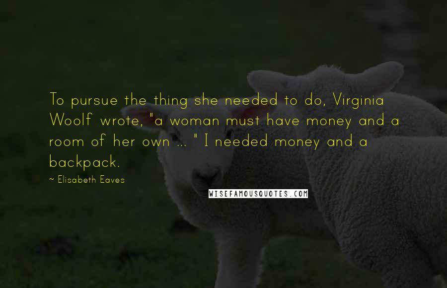 Elisabeth Eaves quotes: To pursue the thing she needed to do, Virginia Woolf wrote, "a woman must have money and a room of her own ... " I needed money and a backpack. Elisabeth Eaves quotes: To pursue the thing she needed to do, Virginia Woolf wrote, "a woman must have money and a room of her own ... " I needed money and a backpack.