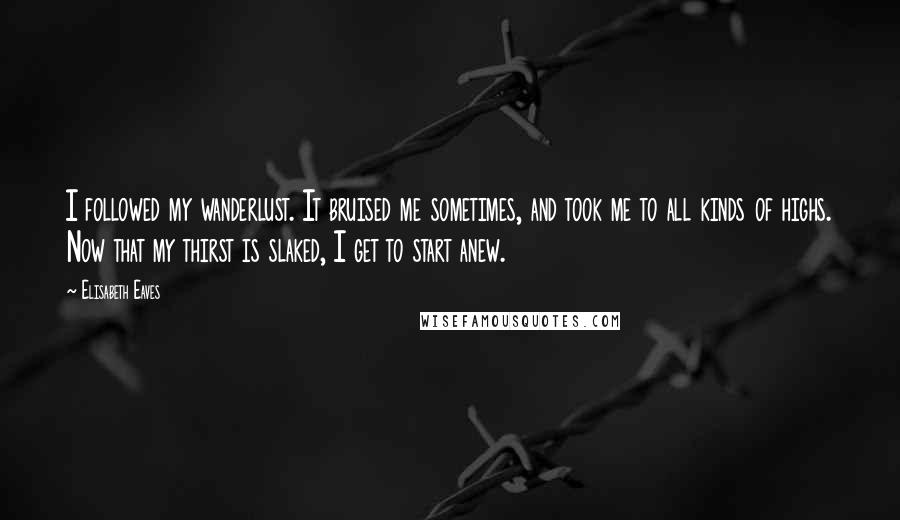 Elisabeth Eaves quotes: I followed my wanderlust. It bruised me sometimes, and took me to all kinds of highs. Now that my thirst is slaked, I get to start anew.