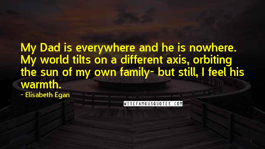 Elisabeth Egan quotes: My Dad is everywhere and he is nowhere. My world tilts on a different axis, orbiting the sun of my own family- but still, I feel his warmth.